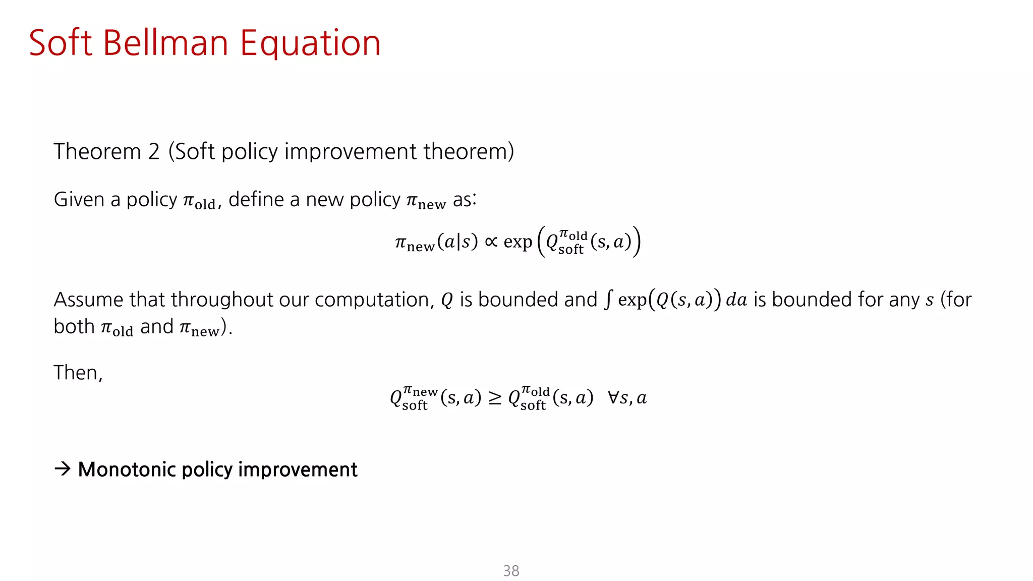 Theorem 2 (Soft policy improvement theorem)
Given a policy 𝜋jst, define a new policy 𝜋uvw as:
𝜋uvw 𝑎 𝑠 ∝ exp 𝑄ijkl
Fyz{
s, 𝑎
Assume that throughout our computation, 𝑄 is bounded and ∫ exp 𝑄 𝑠, 𝑎 𝑑𝑎 is bounded for any 𝑠 (for
both 𝜋jst and 𝜋uvw).
Then,
𝑄ijkl
F€•‚
s, 𝑎 ≥ 𝑄ijkl
Fyz{
s, 𝑎 ∀𝑠, 𝑎
à Monotonic policy improvement
38
Soft Bellman Equation
 