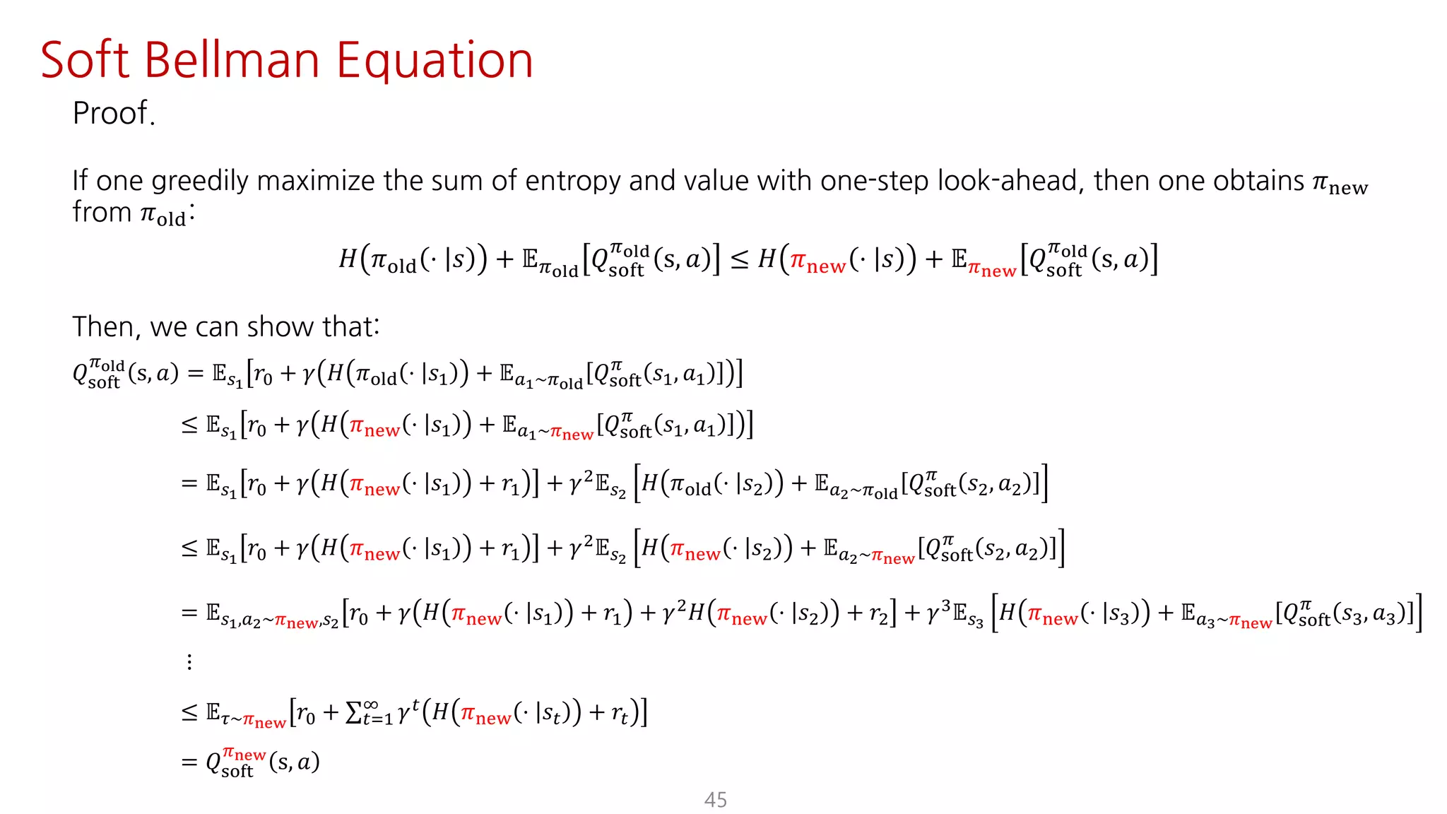 45
Soft Bellman Equation
Proof.
If one greedily maximize the sum of entropy and value with one-step look-ahead, then one obtains 𝜋uvw
from 𝜋jst:
𝐻 𝜋jst ⋅ 𝑠 + 𝔼Fyz{
𝑄ijkl
Fyz{
s, 𝑎 ≤ 𝐻 𝜋uvw ⋅ 𝑠 + 𝔼F€•‚
𝑄ijkl
Fyz{
s, 𝑎
Then, we can show that:
𝑄ijkl
Fyz{
s, 𝑎 = 𝔼UŸ
𝑟K + 𝛾 𝐻 𝜋jst ⋅ 𝑠@ + 𝔼SŸ~Fyz{
𝑄ijkl
F
𝑠@, 𝑎@
≤ 𝔼UŸ
𝑟K + 𝛾 𝐻 𝜋uvw ⋅ 𝑠@ + 𝔼SŸ~F€•‚
𝑄ijkl
F
𝑠@, 𝑎@
= 𝔼UŸ
𝑟K + 𝛾 𝐻 𝜋uvw ⋅ 𝑠@ + 𝑟@ + 𝛾† 𝔼U 𝐻 𝜋jst ⋅ 𝑠† + 𝔼S ~Fyz{
𝑄ijkl
F
𝑠†, 𝑎†
≤ 𝔼UŸ
𝑟K + 𝛾 𝐻 𝜋uvw ⋅ 𝑠@ + 𝑟@ + 𝛾† 𝔼U 𝐻 𝜋uvw ⋅ 𝑠† + 𝔼S ~F€•‚
𝑄ijkl
F
𝑠†, 𝑎†
= 𝔼UŸ,S ~F€•‚,U 𝑟K + 𝛾 𝐻 𝜋uvw ⋅ 𝑠@ + 𝑟@ + 𝛾† 𝐻 𝜋uvw ⋅ 𝑠† + 𝑟† + 𝛾‡ 𝔼U¡
𝐻 𝜋uvw ⋅ 𝑠‡ + 𝔼S¡~F€•‚
𝑄ijkl
F
𝑠‡, 𝑎‡
⋮
≤ 𝔼N~F€•‚
𝑟K + ∑"J@
L 𝛾" 𝐻 𝜋uvw ⋅ 𝑠" + 𝑟"
= 𝑄ijkl
F€•‚
s, 𝑎
 