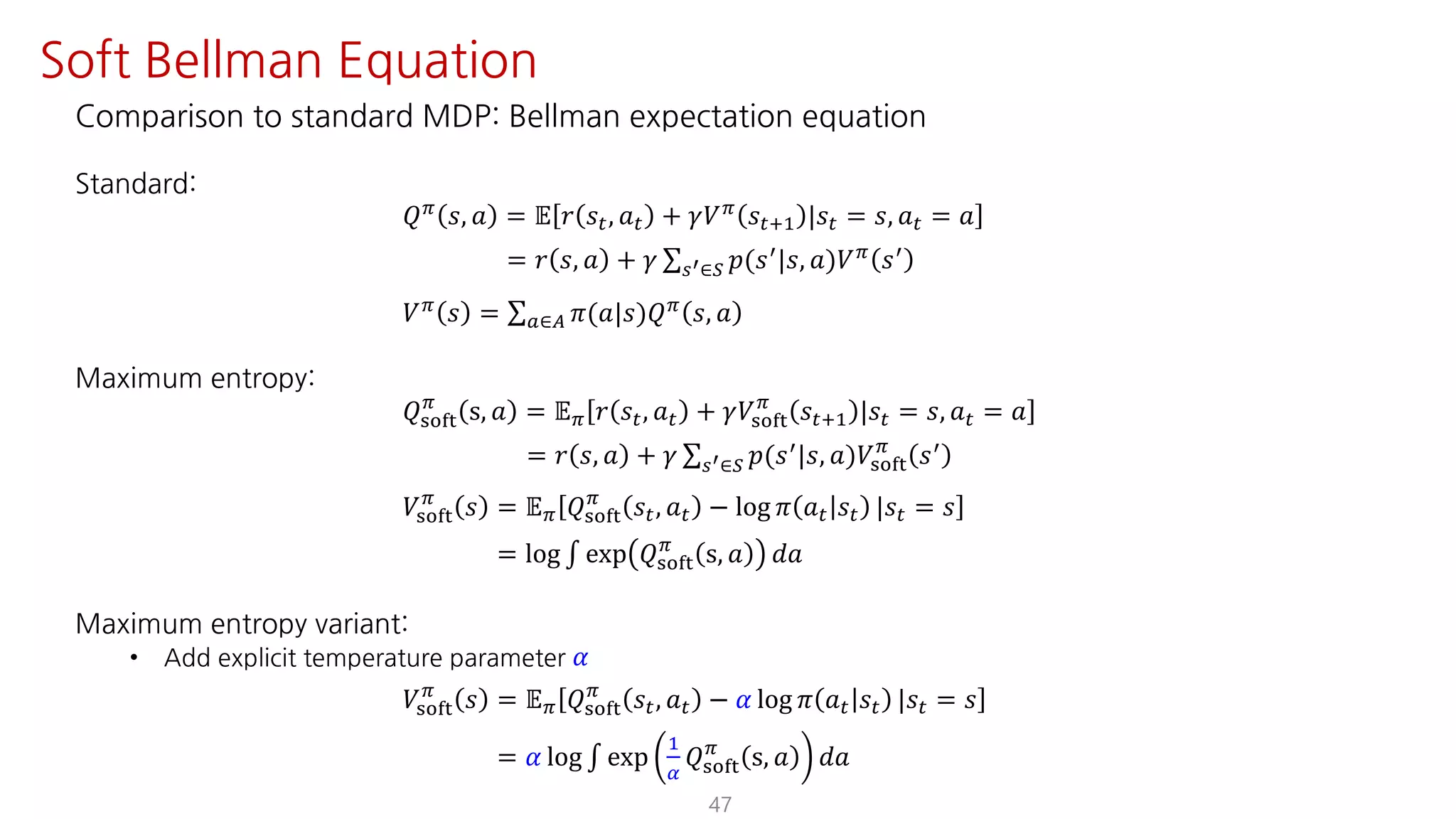 Comparison to standard MDP: Bellman expectation equation
Standard:
𝑄F
𝑠, 𝑎 = 𝔼 𝑟 𝑠", 𝑎" + 𝛾𝑉F
𝑠"?@ |𝑠" = 𝑠, 𝑎" = 𝑎
= 𝑟 𝑠, 𝑎 + 𝛾 ∑UV∈W 𝑝(𝑠=
|𝑠, 𝑎)𝑉F
𝑠=
𝑉F
𝑠 = ∑S∈T 𝜋(𝑎|𝑠)𝑄F
𝑠, 𝑎
Maximum entropy:
𝑄ijkl
F
s, 𝑎 = 𝔼F 𝑟 𝑠", 𝑎" + 𝛾𝑉ijkl
F
𝑠"?@ |𝑠" = 𝑠, 𝑎" = 𝑎
= 𝑟 𝑠, 𝑎 + 𝛾 ∑UV∈W 𝑝(𝑠=|𝑠, 𝑎)𝑉ijkl
F
𝑠=
𝑉ijkl
F
𝑠 = 𝔼F 𝑄ijkl
F
𝑠", 𝑎" − log 𝜋 𝑎" 𝑠" |𝑠" = 𝑠
= log ∫ exp 𝑄ijkl
F
s, 𝑎 𝑑𝑎
Maximum entropy variant:
• Add explicit temperature parameter 𝛼
𝑉ijkl
F
𝑠 = 𝔼F 𝑄ijkl
F
𝑠", 𝑎" − 𝛼 log 𝜋 𝑎" 𝑠" |𝑠" = 𝑠
= 𝛼 log ∫ exp
@
¤
𝑄ijkl
F
s, 𝑎 𝑑𝑎
47
Soft Bellman Equation
 
