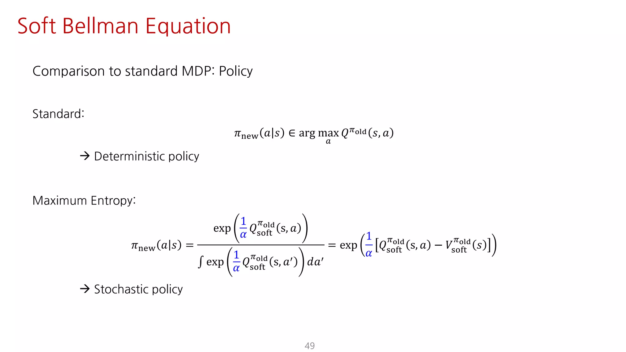 Comparison to standard MDP: Policy
Standard:
𝜋uvw 𝑎 𝑠 ∈ arg max
S
𝑄Fyz{ 𝑠, 𝑎
à Deterministic policy
Maximum Entropy:
𝜋uvw 𝑎 𝑠 =
exp
1
𝛼
𝑄ijkl
Fyz{
s, 𝑎
∫ exp
1
𝛼
𝑄ijkl
Fyz{
s, 𝑎= 𝑑𝑎=
= exp
1
𝛼
𝑄ijkl
Fyz{
s, 𝑎 − 𝑉ijkl
Fyz{
𝑠
à Stochastic policy
49
Soft Bellman Equation
 