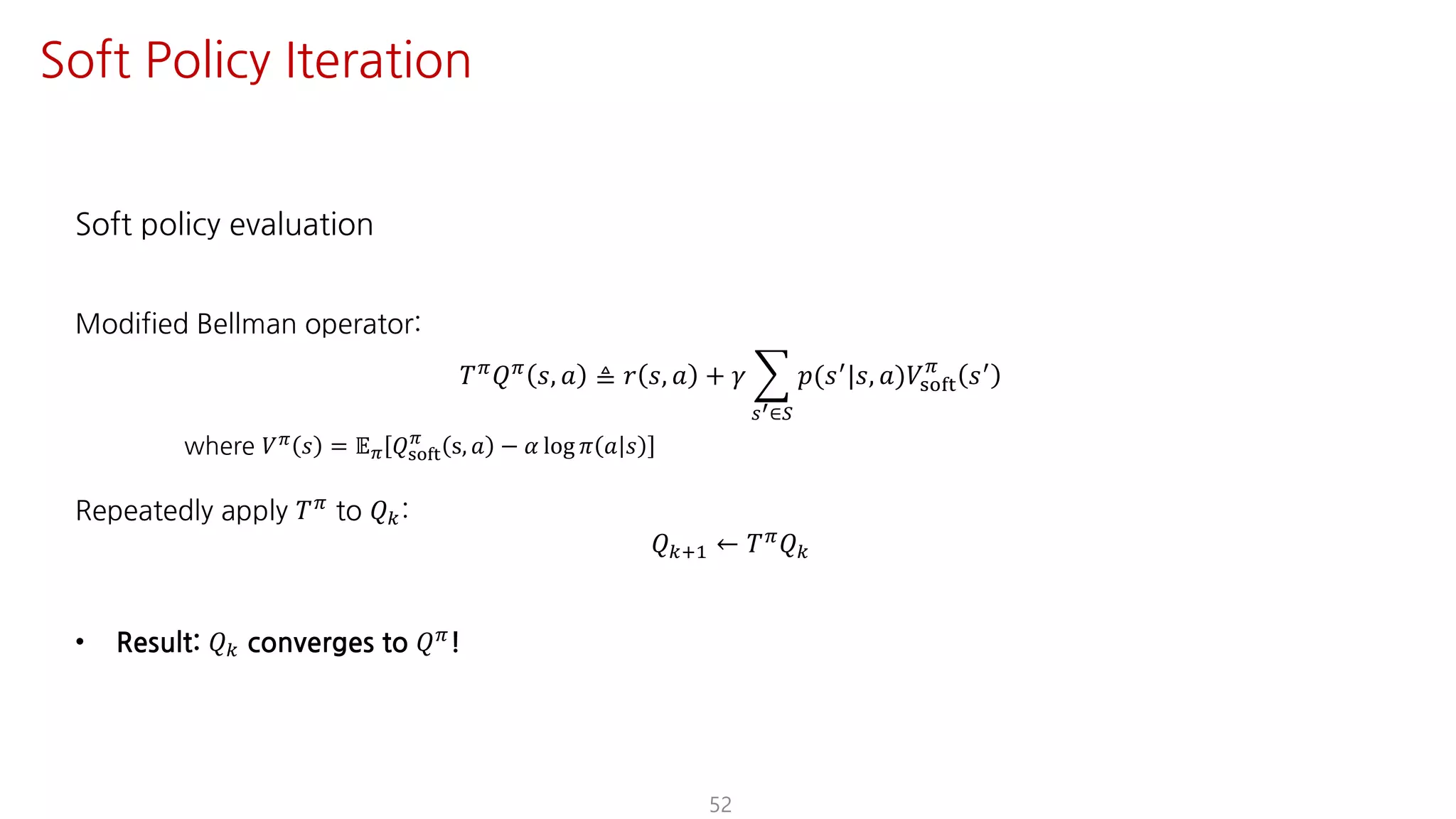 Soft policy evaluation
Modified Bellman operator:
𝑇F
𝑄F
𝑠, 𝑎 ≜ 𝑟 𝑠, 𝑎 + 𝛾 I
UV∈W
𝑝(𝑠=
|𝑠, 𝑎)𝑉ijkl
F
𝑠=
where 𝑉F 𝑠 = 𝔼F 𝑄ijkl
F
s, 𝑎 − 𝛼 log 𝜋 𝑎 𝑠
Repeatedly apply 𝑇F
to 𝑄:
𝑄?@ ← 𝑇F 𝑄
• Result: 𝑄 converges to 𝑄F!
52
Soft Policy Iteration
 