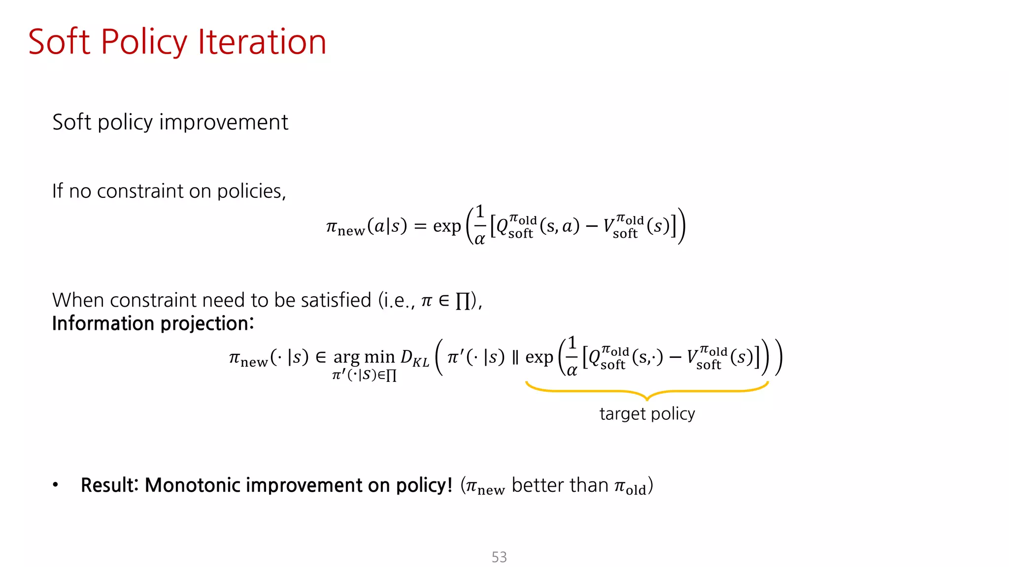 Soft policy improvement
If no constraint on policies,
𝜋uvw 𝑎 𝑠 = exp
1
𝛼
𝑄ijkl
Fyz{
s, 𝑎 − 𝑉ijkl
Fyz{
𝑠
When constraint need to be satisfied (i.e., 𝜋 ∈ ∏),
Information projection:
𝜋uvw ⋅ 𝑠 ∈ arg min
FV ⋅ 𝑠 ∈∏
𝐷¨© 𝜋= ⋅ 𝑠 ∥ exp
1
𝛼
𝑄ijkl
Fyz{
s,⋅ − 𝑉ijkl
Fyz{
𝑠
• Result: Monotonic improvement on policy! (𝜋uvw better than 𝜋jst)
53
target policy
Soft Policy Iteration
 