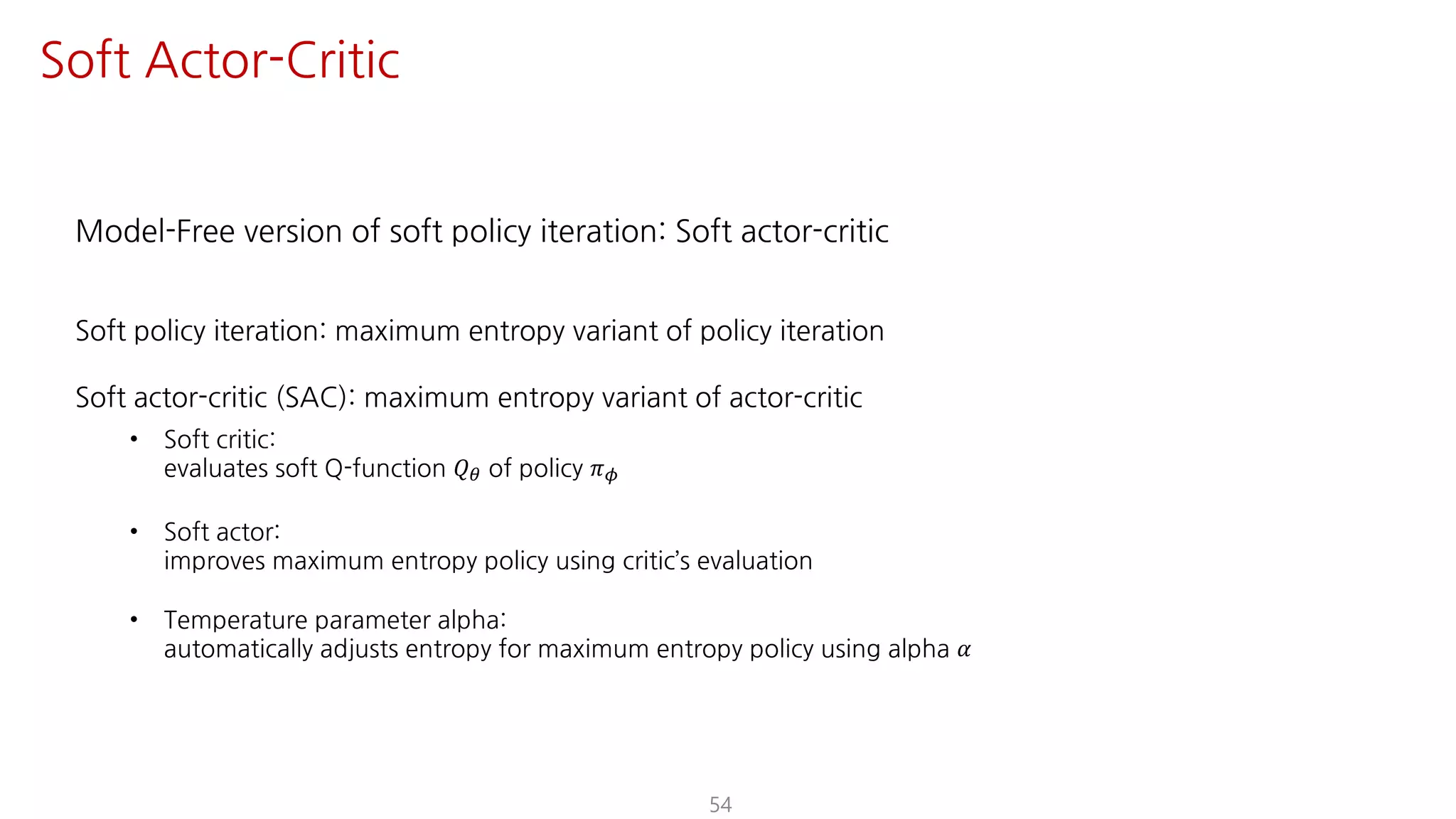 Model-Free version of soft policy iteration: Soft actor-critic
Soft policy iteration: maximum entropy variant of policy iteration
Soft actor-critic (SAC): maximum entropy variant of actor-critic
• Soft critic:
evaluates soft Q-function 𝑄« of policy 𝜋¬
• Soft actor:
improves maximum entropy policy using critic’s evaluation
• Temperature parameter alpha:
automatically adjusts entropy for maximum entropy policy using alpha 𝛼
54
Soft Actor-Critic
 