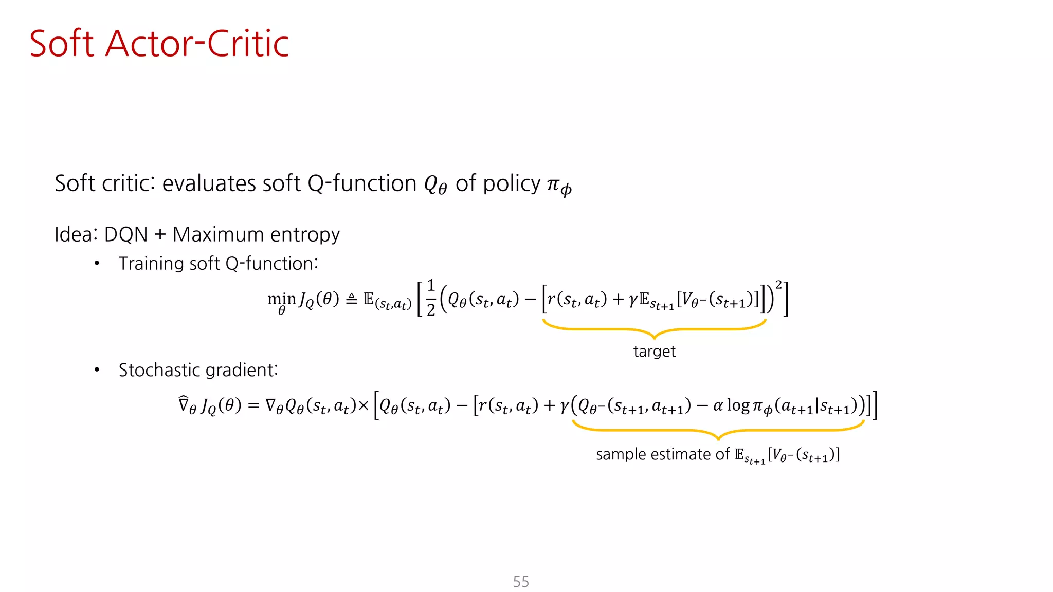 Soft critic: evaluates soft Q-function 𝑄« of policy 𝜋¬
Idea: DQN + Maximum entropy
• Training soft Q-function:
min
«
𝐽— 𝜃 ≜ 𝔼 UY,SY
1
2
𝑄« 𝑠", 𝑎" − 𝑟 𝑠", 𝑎" + 𝛾𝔼UY¯Ÿ
𝑉«° 𝑠"?@
†
• Stochastic gradient:
±∇« 𝐽— 𝜃 = ∇« 𝑄« 𝑠", 𝑎" × 𝑄« 𝑠", 𝑎" − 𝑟 𝑠", 𝑎" + 𝛾 𝑄«° 𝑠"?@, 𝑎"?@ − 𝛼 log 𝜋¬ 𝑎"?@ 𝑠"?@
55
Soft Actor-Critic
target
sample estimate of 𝔼UY¯Ÿ
𝑉«° 𝑠"?@
 