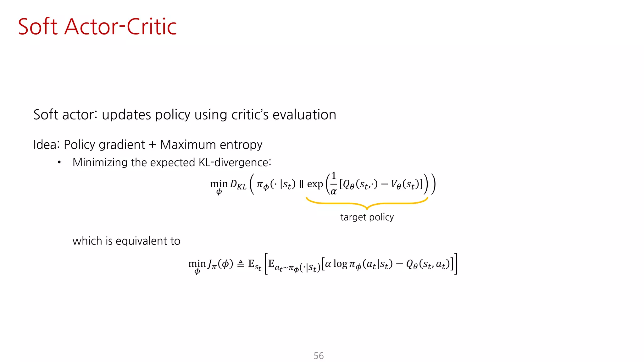 Soft actor: updates policy using critic’s evaluation
Idea: Policy gradient + Maximum entropy
• Minimizing the expected KL-divergence:
min
¬
𝐷¨© 𝜋¬ ⋅ 𝑠" ∥ exp
1
𝛼
𝑄« 𝑠",⋅ − 𝑉« 𝑠"
which is equivalent to
min
¬
𝐽F 𝜙 ≜ 𝔼UY
𝔼SY~Fµ ⋅ 𝑠"
𝛼 log 𝜋¬ 𝑎" 𝑠" − 𝑄« 𝑠", 𝑎"
56
Soft Actor-Critic
target policy
 