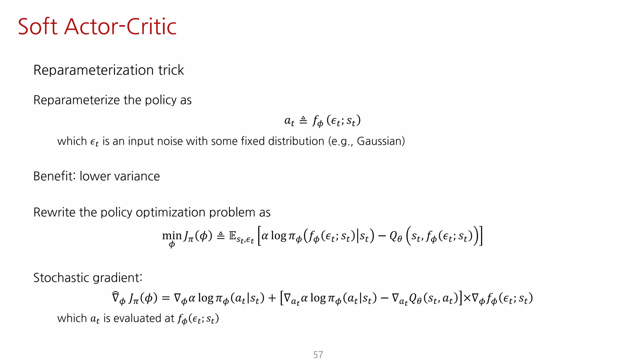 Reparameterization trick
Reparameterize the policy as
𝑎" ≜ 𝑓¬ 𝜖"; 𝑠"
which 𝜖" is an input noise with some fixed distribution (e.g., Gaussian)
Benefit: lower variance
Rewrite the policy optimization problem as
min
¬
𝐽F 𝜙 ≜ 𝔼UY,·Y
𝛼 log 𝜋¬ 𝑓¬ 𝜖"; 𝑠" 𝑠" − 𝑄« 𝑠", 𝑓¬ 𝜖"; 𝑠"
Stochastic gradient:
±∇¬ 𝐽F 𝜙 = ∇¬ 𝛼 log 𝜋¬ 𝑎" 𝑠" + ∇SY
𝛼 log 𝜋¬ 𝑎" 𝑠" − ∇SY
𝑄« 𝑠", 𝑎" ×∇¬ 𝑓¬ 𝜖"; 𝑠"
which 𝑎" is evaluated at 𝑓¬ 𝜖"; 𝑠"
57
Soft Actor-Critic
 