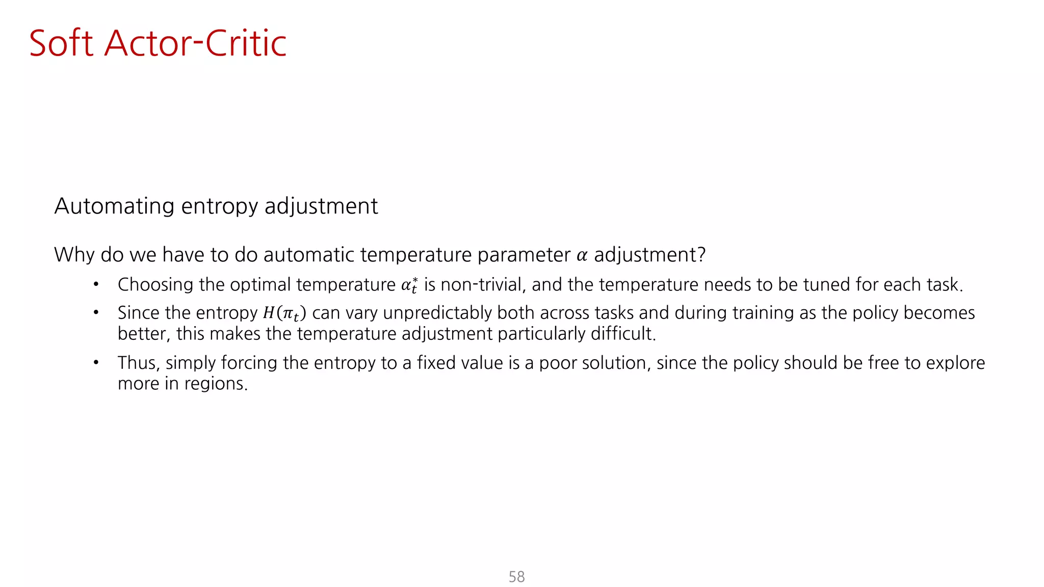 Automating entropy adjustment
Why do we have to do automatic temperature parameter 𝛼 adjustment?
• Choosing the optimal temperature 𝛼"
∗ is non-trivial, and the temperature needs to be tuned for each task.
• Since the entropy 𝐻 𝜋" can vary unpredictably both across tasks and during training as the policy becomes
better, this makes the temperature adjustment particularly difficult.
• Thus, simply forcing the entropy to a fixed value is a poor solution, since the policy should be free to explore
more in regions.
58
Soft Actor-Critic
 
