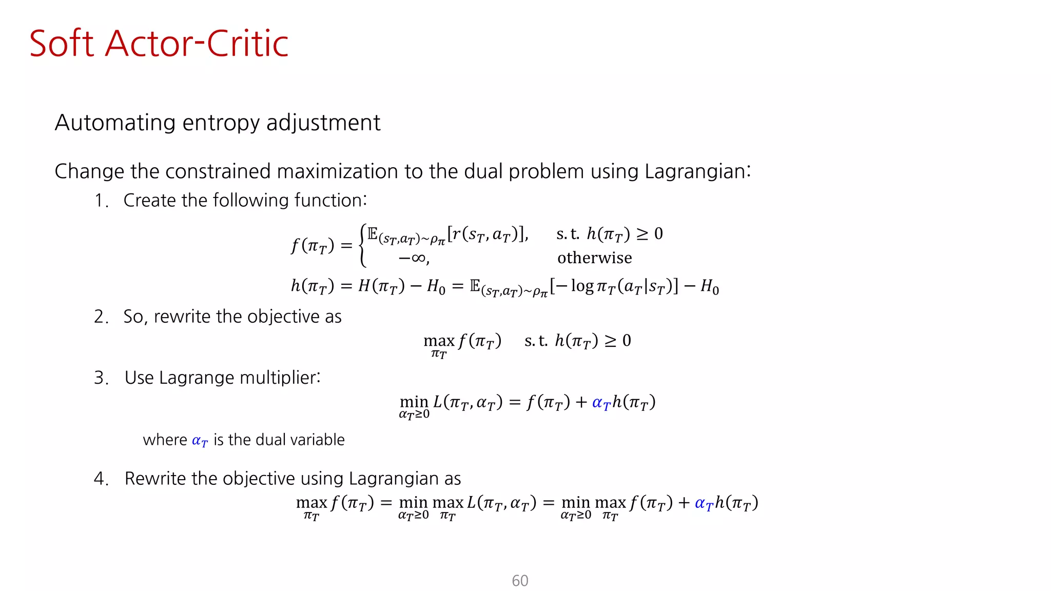 Automating entropy adjustment
Change the constrained maximization to the dual problem using Lagrangian:
1. Create the following function:
𝑓 𝜋º = ½
𝔼 U¹,S¹ ~¼›
𝑟 𝑠º, 𝑎º , s. t. ℎ(𝜋º) ≥ 0
−∞, otherwise
ℎ 𝜋º = 𝐻 𝜋º − 𝐻K = 𝔼 U¹,S¹ ~¼›
− log 𝜋º 𝑎º 𝑠º − 𝐻K
2. So, rewrite the objective as
max
F¹
𝑓 𝜋º s. t. ℎ 𝜋º ≥ 0
3. Use Lagrange multiplier:
min
¤¹ÁK
𝐿 𝜋º, 𝛼º = 𝑓 𝜋º + 𝛼ºℎ 𝜋º
where 𝛼º is the dual variable
4. Rewrite the objective using Lagrangian as
max
F¹
𝑓 𝜋º = min
¤¹ÁK
max
F¹
𝐿 𝜋º, 𝛼º = min
¤¹ÁK
max
F¹
𝑓 𝜋º + 𝛼ºℎ 𝜋º
60
Soft Actor-Critic
 