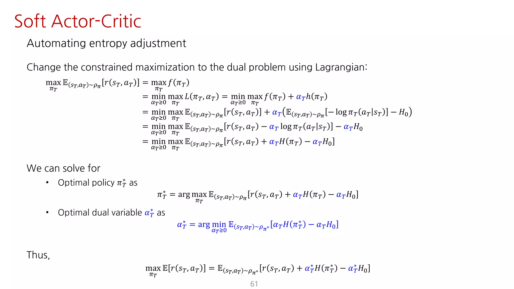 Automating entropy adjustment
Change the constrained maximization to the dual problem using Lagrangian:
max
F¹
𝔼 U¹,S¹ ~¼›
𝑟 𝑠º, 𝑎º = max
F¹
𝑓 𝜋º
= min
¤¹ÁK
max
F¹
𝐿 𝜋º, 𝛼º = min
¤¹ÁK
max
F¹
𝑓 𝜋º + 𝛼ºℎ 𝜋º
= min
¤¹ÁK
max
F¹
𝔼 U¹,S¹ ~¼›
𝑟 𝑠º, 𝑎º + 𝛼º 𝔼 U¹,S¹ ~¼›
− log 𝜋º 𝑎º 𝑠º − 𝐻K
= min
¤¹ÁK
max
F¹
𝔼 U¹,S¹ ~¼›
𝑟 𝑠º, 𝑎º − 𝛼º log 𝜋º 𝑎º 𝑠º − 𝛼º 𝐻K
= min
¤¹ÁK
max
F¹
𝔼 U¹,S¹ ~¼›
𝑟 𝑠º, 𝑎º + 𝛼º 𝐻 𝜋º − 𝛼º 𝐻K
We can solve for
• Optimal policy 𝜋º
∗
as
𝜋º
∗ = arg max
F¹
𝔼 U¹,S¹ ~¼›
𝑟 𝑠º, 𝑎º + 𝛼º 𝐻 𝜋º − 𝛼º 𝐻K
• Optimal dual variable 𝛼º
∗
as
𝛼º
∗
= arg min
¤¹ÁK
𝔼 U¹,S¹ ~¼›∗ 𝛼º 𝐻 𝜋º
∗
− 𝛼º 𝐻K
Thus,
max
F¹
𝔼 𝑟 𝑠º, 𝑎º = 𝔼 U¹,S¹ ~¼›∗ 𝑟 𝑠º, 𝑎º + 𝛼º
∗ 𝐻 𝜋º
∗ − 𝛼º
∗ 𝐻K
61
Soft Actor-Critic
 