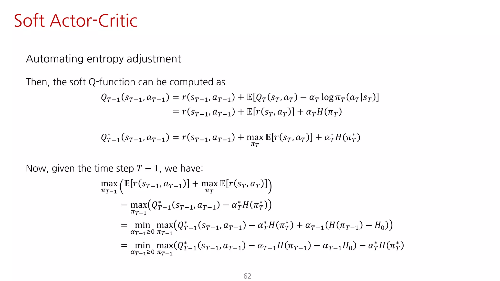 Automating entropy adjustment
Then, the soft Q-function can be computed as
𝑄ºO@ 𝑠ºO@, 𝑎ºO@ = 𝑟 𝑠ºO@, 𝑎ºO@ + 𝔼 𝑄º 𝑠º, 𝑎º − 𝛼º log 𝜋º 𝑎º 𝑠º
= 𝑟 𝑠ºO@, 𝑎ºO@ + 𝔼 𝑟 𝑠º, 𝑎º + 𝛼º 𝐻 𝜋º
𝑄ºO@
∗
𝑠ºO@, 𝑎ºO@ = 𝑟 𝑠ºO@, 𝑎ºO@ + max
F¹
𝔼 𝑟 𝑠º, 𝑎º + 𝛼º
∗
𝐻(𝜋º
∗
)
Now, given the time step 𝑇 − 1, we have:
max
F¹°Ÿ
𝔼 𝑟 𝑠ºO@, 𝑎ºO@ + max
F¹
𝔼 𝑟 𝑠º, 𝑎º
= max
F¹°Ÿ
𝑄ºO@
∗
𝑠ºO@, 𝑎ºO@ − 𝛼º
∗
𝐻 𝜋º
∗
= min
¤¹°ŸÁK
max
F¹°Ÿ
𝑄ºO@
∗
𝑠ºO@, 𝑎ºO@ − 𝛼º
∗
𝐻 𝜋º
∗
+ 𝛼ºO@ 𝐻 𝜋ºO@ − 𝐻K
= min
¤¹°ŸÁK
max
F¹°Ÿ
𝑄ºO@
∗
𝑠ºO@, 𝑎ºO@ − 𝛼ºO@ 𝐻 𝜋ºO@ − 𝛼ºO@ 𝐻K − 𝛼º
∗
𝐻 𝜋º
∗
62
Soft Actor-Critic
 