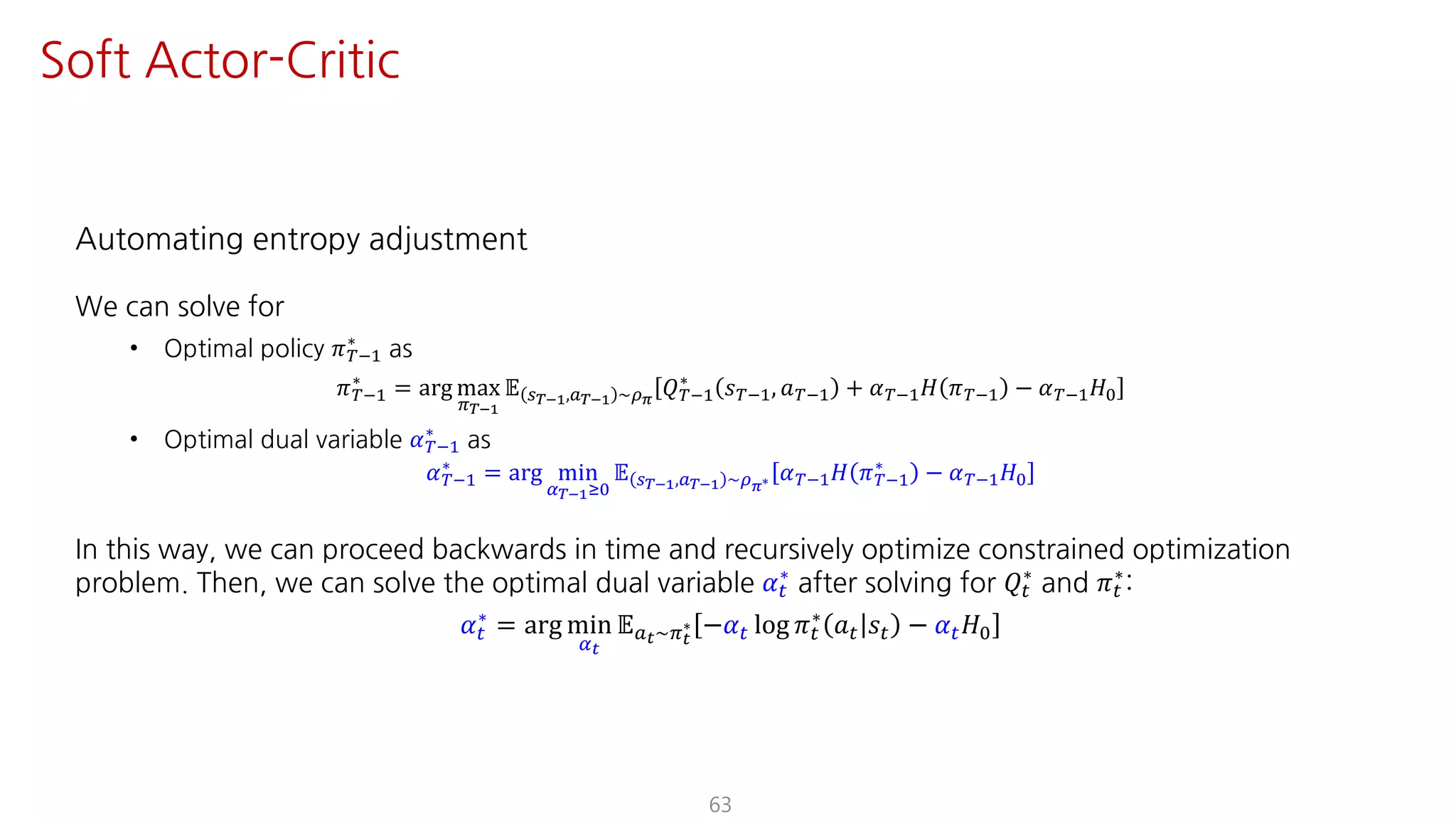 Automating entropy adjustment
We can solve for
• Optimal policy 𝜋ºO@
∗
as
𝜋ºO@
∗
= arg max
F¹°Ÿ
𝔼 U¹°Ÿ,S¹°Ÿ ~¼›
𝑄ºO@
∗
𝑠ºO@, 𝑎ºO@ + 𝛼ºO@ 𝐻 𝜋ºO@ − 𝛼ºO@ 𝐻K
• Optimal dual variable 𝛼ºO@
∗
as
𝛼ºO@
∗ = arg min
¤¹°ŸÁK
𝔼 U¹°Ÿ,S¹°Ÿ ~¼›∗ 𝛼ºO@ 𝐻 𝜋ºO@
∗ − 𝛼ºO@ 𝐻K
In this way, we can proceed backwards in time and recursively optimize constrained optimization
problem. Then, we can solve the optimal dual variable 𝛼"
∗
after solving for 𝑄"
∗
and 𝜋"
∗
:
𝛼"
∗
= arg min
¤Y
𝔼SY~FY
∗ −𝛼" log 𝜋"
∗
𝑎" 𝑠" − 𝛼" 𝐻K
63
Soft Actor-Critic
 