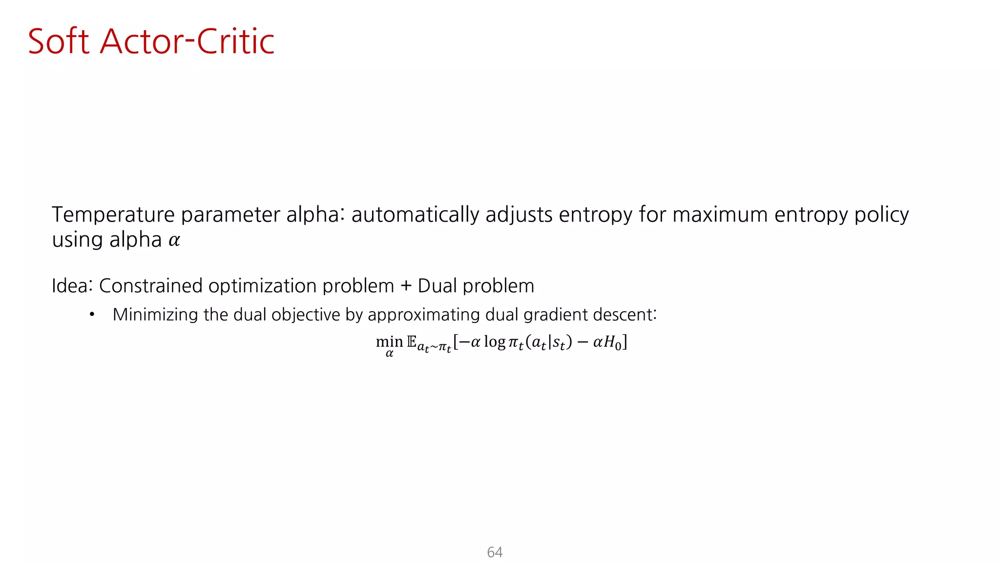 Temperature parameter alpha: automatically adjusts entropy for maximum entropy policy
using alpha 𝛼
Idea: Constrained optimization problem + Dual problem
• Minimizing the dual objective by approximating dual gradient descent:
min
¤
𝔼SY~FY
−𝛼 log 𝜋" 𝑎" 𝑠" − 𝛼𝐻K
64
Soft Actor-Critic
 