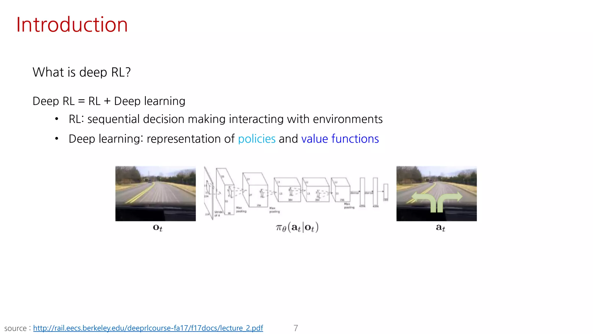 What is deep RL?
Deep RL = RL + Deep learning
• RL: sequential decision making interacting with environments
• Deep learning: representation of policies and value functions
7source : http://rail.eecs.berkeley.edu/deeprlcourse-fa17/f17docs/lecture_2.pdf
Introduction
 
