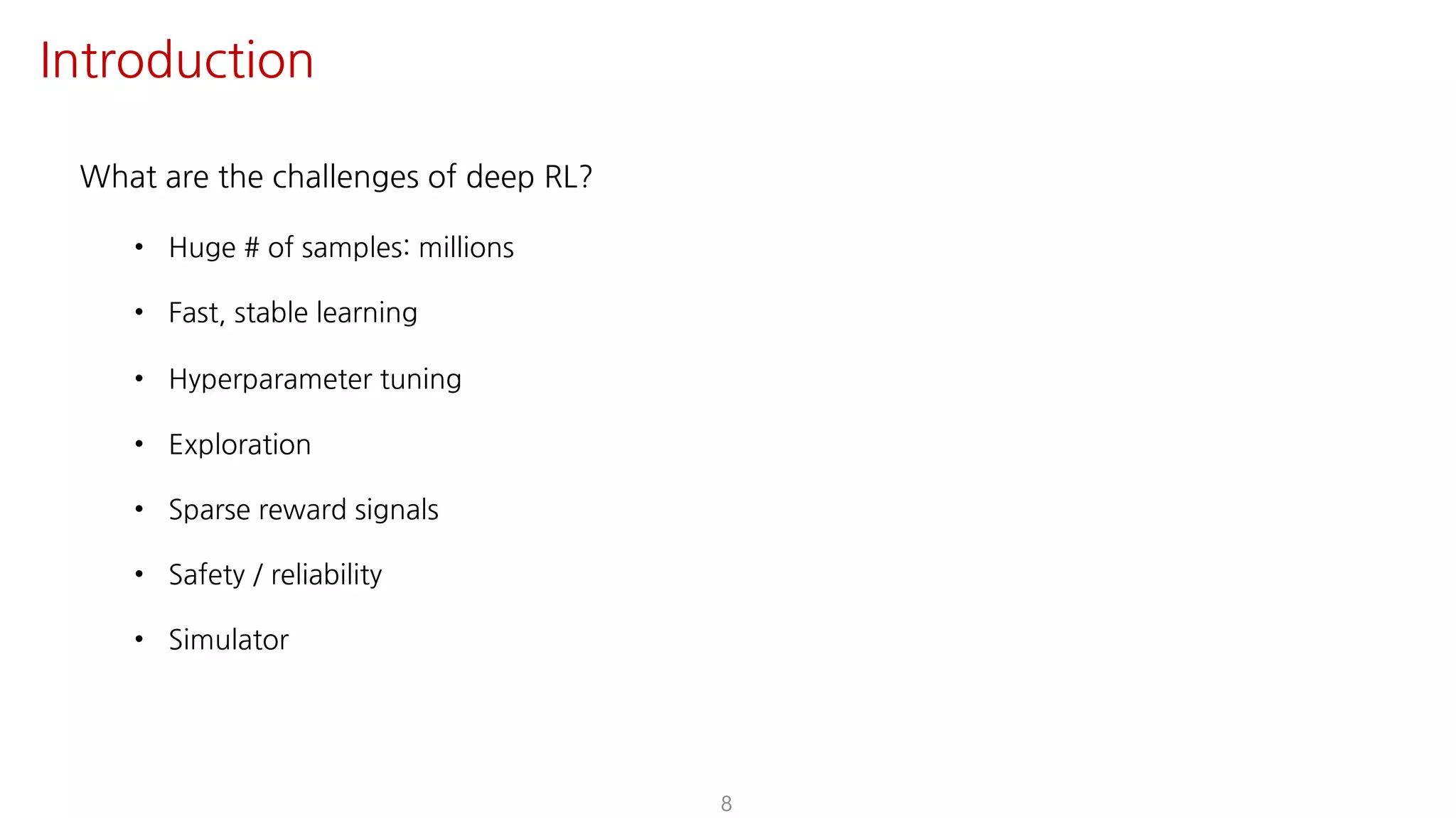 What are the challenges of deep RL?
• Huge # of samples: millions
• Fast, stable learning
• Hyperparameter tuning
• Exploration
• Sparse reward signals
• Safety / reliability
• Simulator
8
Introduction
 
