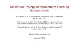1
Maximum Entropy Reinforcement Learning
Stochastic Control
T. Haarnoja, et al., “Reinforcement Learning with Deep Energy-Based Policies”, ICML
2017
T. Haarnoja, et, al., “Soft Actor-Critic: Off-Policy Maximum Entropy Deep Reinforcement
Learning with a Stochastic Actor”, ICML 2018
T. Haarnoja, et, al., “Soft Actor-Critic Algorithms and Applications”, arXiv preprint 2018
Dongmin Lee
August, 2019
T. Haarnoja, et al., “Reinforcement Learning with Deep Energy-Based
Policies”, ICML 2017
T. Haarnoja, et, al., “Soft Actor-Critic: Off-Policy Maximum Entropy
Deep Reinforcement Learning with a Stochastic Actor”, ICML 2018
T. Haarnoja, et, al., “Soft Actor-Critic Algorithms and Applications”,
arXiv preprint 2018
Presented by Dongmin Lee
August, 2019
 