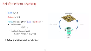 • State: 𝑠" ∈ 𝑆
• Action: 𝑎" ∈ 𝐴
• Policy (mapping from state to action): 𝜋
• Deterministic
𝜋 𝑠" = 𝑎"
• Stochastic (randomized)
𝜋 𝑎 𝑠 = Prob(𝑎" = 𝑎|𝑠" = 𝑠)
à Policy is what we want to optimize!
13
Reinforcement Learning
 