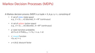 A Markov decision process (MDP) is a tuple < 𝑆, 𝐴, 𝑝, 𝑟, 𝛾 >, consisting of
• 𝑆: set of states (state space)
e.g., 𝑆 = 1, … , 𝑛 (discrete), 𝑆 = ℝ:
(continuous)
• 𝐴: set of actions (action space)
e.g., 𝐴 = 1, … , 𝑚 (discrete), 𝐴 = ℝ<
(continuous)
• 𝑝: state transition probability
𝑝 𝑠= 𝑠, 𝑎 ≜ Prob 𝑠"?@ = 𝑠= 𝑠" = 𝑠, 𝑎" = 𝑎 d
• 𝑟: reward function
𝑟 𝑠", 𝑎" = 𝑟"d
• 𝛾 ∈ (0,1]: discount factor
14
Markov Decision Processes (MDPs)
 