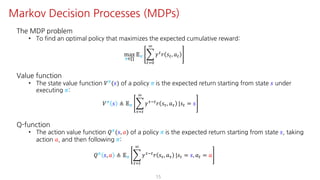 The MDP problem
• To find an optimal policy that maximizes the expected cumulative reward:
max
F∈∏
𝔼F I
"JK
L
𝛾" 𝑟 𝑠", 𝑎"
Value function
• The state value function 𝑉F
(𝑠) of a policy 𝜋 is the expected return starting from state 𝑠 under
executing 𝜋:
𝑉F
𝑠 ≜ 𝔼F I
NJ"
L
𝛾NO"
𝑟 𝑠N, 𝑎N |𝑠" = 𝑠
Q-function
• The action value function 𝑄F(𝑠, 𝑎) of a policy 𝜋 is the expected return starting from state 𝑠, taking
action 𝑎, and then following 𝜋:
𝑄F
𝑠, 𝑎 ≜ 𝔼F I
NJ"
L
𝛾NO"
𝑟 𝑠N, 𝑎N |𝑠" = 𝑠, 𝑎" = 𝑎
15
Markov Decision Processes (MDPs)
 