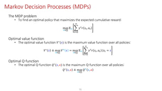 The MDP problem
• To find an optimal policy that maximizes the expected cumulative reward:
max
F∈∏
𝔼F I
"JK
L
𝛾"
𝑟 𝑠", 𝑎"
Optimal value function
• The optimal value function 𝑉∗(𝑠) is the maximum value function over all policies:
𝑉∗ 𝑠 ≜ max
F∈∏
𝑉F 𝑠 = max
F∈∏
𝔼F I
"JK
L
𝛾" 𝑟 𝑠", 𝑎" |𝑠" = 𝑠
Optimal Q-function
• The optimal Q-function 𝑄∗(𝑠, 𝑎) is the maximum Q-function over all policies:
𝑄∗ 𝑠, 𝑎 ≜ max
F∈∏
𝑄F 𝑠, 𝑎
16
Markov Decision Processes (MDPs)
 