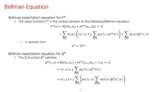 Bellman expectation equation for 𝑉F
• The value function 𝑉F is the unique solution to the following Bellman equation:
𝑉F 𝑠 = 𝔼 𝑟 𝑠", 𝑎" + 𝛾𝑉F 𝑠"?@ |𝑠" = 𝑠
= I
S∈T
𝜋(𝑎|𝑠) 𝑟 𝑠, 𝑎 + 𝛾 I
UV∈W
𝑝 𝑠=
𝑠, 𝑎 𝑉F
𝑠=
= I
S∈T
𝜋(𝑎|𝑠)𝑄F
𝑠, 𝑎
• In operator form
𝑉F = 𝑇𝑉F
Bellman expectation equation for 𝑄F
• The Q-function 𝑄F satisfies:
𝑄F 𝑠, 𝑎 = 𝔼 𝑟 𝑠", 𝑎" + 𝛾𝑉F 𝑠"?@ |𝑠" = 𝑠, 𝑎" = 𝑎
= 𝑟 𝑠, 𝑎 + 𝛾 I
UV∈W
𝑝(𝑠=|𝑠, 𝑎)𝑉F 𝑠=
= 𝑟 𝑠, 𝑎 + 𝛾 I
UV∈W
𝑝 𝑠=
𝑠, 𝑎 I
SV∈T
𝜋 𝑎=
𝑠=
𝑄F
𝑠=
, 𝑎=
17
Bellman Equation
 