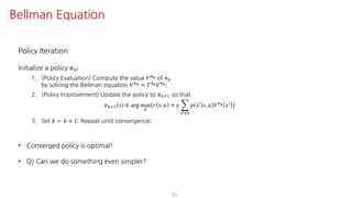 Policy Iteration
Initialize a policy 𝜋K;
1. (Policy Evaluation) Compute the value 𝑉F[ of 𝜋
by solving the Bellman equation 𝑉F[ = 𝑇F[ 𝑉F[;
2. (Policy Improvement) Update the policy to 𝜋?@ so that
𝜋?@(𝑠) ∈ arg max
S
{𝑟 𝑠, 𝑎 + 𝛾 I
UV∈W
𝑝 𝑠= 𝑠, 𝑎 𝑉F[ 𝑠= }
3. Set 𝑘 ← 𝑘 + 1; Repeat until convergence;
• Converged policy is optimal!
• Q) Can we do something even simpler?
20
Bellman Equation
 