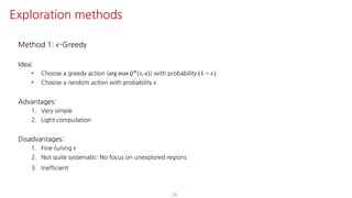 Method 1: 𝜖-Greedy
Idea:
• Choose a greedy action (arg max 𝑄F(𝑠, 𝑎)) with probability (1 − 𝜖)
• Choose a random action with probability 𝜖
Advantages:
1. Very simple
2. Light computation
Disadvantages:
1. Fine tuning 𝜖
2. Not quite systematic: No focus on unexplored regions
3. Inefficient
24
Exploration methods
 