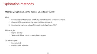 Method 2: Optimism in the face of uncertainty (OFU)
Idea:
1. Construct a confidence set for MDP parameters using collected samples
2. Choose MDP parameters that give the highest rewards
3. Construct an optimal policy of the optimistically chosen MDP
Advantages:
1. Regret optimal
2. Systematic: More focus on unexplored regions
Disadvantages:
1. Complicated
2. Computation intensive
25
Exploration methods
 