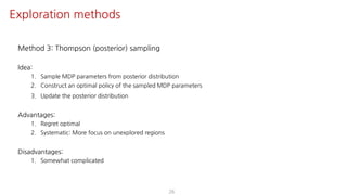 Method 3: Thompson (posterior) sampling
Idea:
1. Sample MDP parameters from posterior distribution
2. Construct an optimal policy of the sampled MDP parameters
3. Update the posterior distribution
Advantages:
1. Regret optimal
2. Systematic: More focus on unexplored regions
Disadvantages:
1. Somewhat complicated
26
Exploration methods
 
