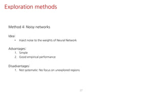 Method 4: Noisy networks
Idea:
• Inject noise to the weights of Neural Network
Advantages:
1. Simple
2. Good empirical performance
Disadvantages:
1. Not systematic: No focus on unexplored regions
27
Exploration methods
 