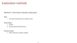 Method 5: Information theoretic exploration
Idea:
• Use high entropy policy to explore more
Advantages:
1. Simple
2. Good empirical performance
Disadvantages:
1. More theoretic analyses needed
28
Exploration methods
 