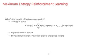 What’s the benefit of high entropy policy?
• Entropy of policy:
𝐻 𝜋(⋅ |𝑠) ≜ − I
S
𝜋(𝑎|𝑠) log 𝜋(𝑎|𝑠) = 𝔼S~F(⋅|U) − log 𝜋(𝑎|𝑠)
• Higher disorder in policy 𝜋
• Try new risky behaviors: Potentially explore unexplored regions
30
Maximum Entropy Reinforcement Learning
 