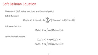 Theorem 1 (Soft value functions and Optimal policy)
Soft Q-function:
𝑄ijkl
F
𝑠", 𝑎" ≜ 𝑟 𝑠", 𝑎" + 𝔼F I
mJ@
L
𝛾m 𝑟 𝑠"?m, 𝑎"?m + 𝐻 𝜋 ⋅ 𝑠"?m
Soft value function:
𝑉ijkl
F
𝑠" ≜ log n exp 𝑄ijkl
F
𝑠", 𝑎 𝑑𝑎
Optimal value functions:
𝑄ijkl
∗
𝑠", 𝑎" ≜ max
F
𝑄ijkl
F
𝑠", 𝑎"
𝑉ijkl
∗
𝑠" ≜ log n exp 𝑄ijkl
∗
𝑠", 𝑎 𝑑𝑎
32
Soft Bellman Equation
 