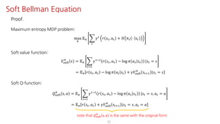 Proof.
Maximum entropy MDP problem:
max
F
𝔼F I
"
𝛾"
𝑟 𝑠", 𝑎" + 𝐻 𝜋" ⋅ 𝑠"
Soft value function:
𝑉ijkl
F
𝑠 = 𝔼F I
NJ"
𝛾NO" 𝑟 𝑠N, 𝑎N − log 𝜋 𝑎N 𝑠N |𝑠" = 𝑠
= 𝔼F 𝑟 𝑠", 𝑎" − log 𝜋 𝑎" 𝑠" + 𝛾𝑉ijkl
F
𝑠"?@ |𝑠" = 𝑠
Soft Q-function:
𝑄ijkl
F
s, 𝑎 = 𝔼F I
NJ"
𝛾NO"
𝑟 𝑠N, 𝑎N − log 𝜋 𝑎N 𝑠N |𝑠" = 𝑠, 𝑎" = 𝑎
= 𝔼F 𝑟 𝑠", 𝑎" + 𝛾𝑉ijkl
F
𝑠"?@ |𝑠" = 𝑠, 𝑎" = 𝑎
33
Soft Bellman Equation
note that 𝑄ijkl
F
s, 𝑎 is the same with the original form
 