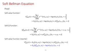 Proof.
Soft value function:
𝑉ijkl
F
𝑠 = 𝔼F I
NJ"
𝛾NO" 𝑟 𝑠N, 𝑎N − log 𝜋 𝑎N 𝑠N |𝑠" = 𝑠
= 𝔼F 𝑟 𝑠", 𝑎" − log 𝜋 𝑎" 𝑠" + 𝛾𝑉ijkl
F
𝑠"?@ |𝑠" = 𝑠
Soft Q-function:
𝑄ijkl
F
s, 𝑎 = 𝔼F I
NJ"
𝛾NO"
𝑟 𝑠N, 𝑎N − log 𝜋 𝑎N 𝑠N |𝑠" = 𝑠, 𝑎" = 𝑎
= 𝔼F 𝑟 𝑠", 𝑎" + 𝛾𝑉ijkl
F
𝑠"?@ |𝑠" = 𝑠, 𝑎" = 𝑎
Soft value function (rewrite):
𝑉ijkl
F
𝑠 = 𝔼F 𝑟 𝑠", 𝑎" − log 𝜋 𝑎" 𝑠" + 𝛾𝑉ijkl
F
𝑠"?@ |𝑠" = 𝑠
= 𝔼F 𝑄ijkl
F
𝑠", 𝑎" − log 𝜋 𝑎" 𝑠" |𝑠" = 𝑠
34
Soft Bellman Equation
 