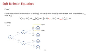 39
Soft Bellman Equation
Proof.
If one greedily maximize the sum of entropy and value with one-step look-ahead, then one obtains 𝜋uvw
from 𝜋jst:
𝐻 𝜋jst ⋅ 𝑠 + 𝔼Fyz{
𝑄ijkl
Fyz{
s, 𝑎 ≤ 𝐻 𝜋uvw ⋅ 𝑠 + 𝔼F€•‚
𝑄ijkl
Fyz{
s, 𝑎
Example
𝜋(𝑎|𝑠)
𝑟(𝑠, 𝑎)
𝑠K
𝑠@
𝑠†
𝑠‡
𝑠ˆ
𝜋jst
0.5
0.5
0.5
0.5
+2
+4+1
+1
𝑠•
𝑠Ž
0.5
+3
0.5
+1
 