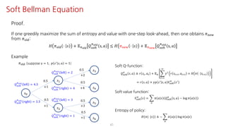 41
Soft Bellman Equation
Proof.
If one greedily maximize the sum of entropy and value with one-step look-ahead, then one obtains 𝜋uvw
from 𝜋jst:
𝐻 𝜋jst ⋅ 𝑠 + 𝔼Fyz{
𝑄ijkl
Fyz{
s, 𝑎 ≤ 𝐻 𝜋uvw ⋅ 𝑠 + 𝔼F€•‚
𝑄ijkl
Fyz{
s, 𝑎
Example
𝑠K
𝑠@
𝑠†
𝑠‡
𝑠ˆ
𝜋jst (suppose γ = 1, 𝑝 𝑠=
𝑠, 𝑎 = 1)
0.5
0.5
0.5
0.5
+2
+4+1
+1
𝑠•
𝑠Ž
0.5
+3
0.5
+1
𝑄ijkl
Fyz{
left = 2
𝑄ijkl
Fyz{
right = 4
𝑄ijkl
Fyz{
left = 3
𝑄ijkl
Fyz{
right = 1
𝑄ijkl
Fyz{
left = 4.3
𝑄ijkl
Fyz{
right = 3.3
Soft Q-function:
𝑄ijkl
F
𝑠, 𝑎 ≜ 𝑟 𝑠", 𝑎" + 𝔼F I
mJ@
L
𝛾m
𝑟 𝑠"?m, 𝑎"?m + 𝐻 𝜋 ⋅ 𝑠"?m
= 𝑟 𝑠, 𝑎 + 𝛾𝑝 𝑠=
𝑠, 𝑎 𝑉ijkl
F
𝑠=
Soft value function:
𝑉ijkl
F
𝑠 = I
S
𝜋 𝑎 𝑠 𝑄ijkl
F
s, 𝑎 − log 𝜋 𝑎 𝑠
Entropy of policy:
𝐻 𝜋(⋅ |𝑠) ≜ − I
S
𝜋(𝑎|𝑠) log 𝜋(𝑎|𝑠)
 