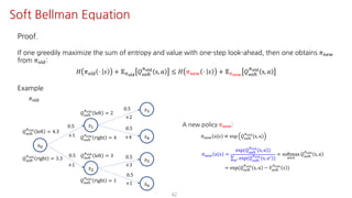 42
Soft Bellman Equation
Proof.
If one greedily maximize the sum of entropy and value with one-step look-ahead, then one obtains 𝜋uvw
from 𝜋jst:
𝐻 𝜋jst ⋅ 𝑠 + 𝔼Fyz{
𝑄ijkl
Fyz{
s, 𝑎 ≤ 𝐻 𝜋uvw ⋅ 𝑠 + 𝔼F€•‚
𝑄ijkl
Fyz{
s, 𝑎
Example
𝑠K
𝑠@
𝑠†
𝑠‡
𝑠ˆ
𝜋jst
0.5
0.5
0.5
0.5
+2
+4+1
+1
𝑠•
𝑠Ž
0.5
+3
0.5
+1
A new policy 𝜋uvw:
𝜋uvw 𝑎 𝑠 ∝ exp 𝑄ijkl
Fyz{
s, 𝑎
𝜋uvw 𝑎 𝑠 =
exp(𝑄ijkl
Fyz{
s, 𝑎 )
∑SV exp(𝑄ijkl
Fyz{
s, 𝑎= )
= softmax
S∈T
𝑄ijkl
Fyz{
s, 𝑎
= exp(𝑄ijkl
Fyz{
s, 𝑎 − 𝑉ijkl
Fyz{
𝑠 )
𝑄ijkl
Fyz{
left = 2
𝑄ijkl
Fyz{
right = 4
𝑄ijkl
Fyz{
left = 3
𝑄ijkl
Fyz{
right = 1
𝑄ijkl
Fyz{
left = 4.3
𝑄ijkl
Fyz{
right = 3.3
 