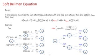 43
Soft Bellman Equation
Proof.
If one greedily maximize the sum of entropy and value with one-step look-ahead, then one obtains 𝜋uvw
from 𝜋jst:
𝐻 𝜋jst ⋅ 𝑠 + 𝔼Fyz{
𝑄ijkl
Fyz{
s, 𝑎 ≤ 𝐻 𝜋uvw ⋅ 𝑠 + 𝔼F€•‚
𝑄ijkl
Fyz{
s, 𝑎
Example
𝑠K
𝑠@
𝑠†
𝑠‡
𝑠ˆ
𝜋jst
0.5
0.5
0.5
0.5
+2
+4+1
+1
𝑠•
𝑠Ž
0.5
+3
0.5
+1
𝑄ijkl
Fyz{
left = 2
𝑄ijkl
Fyz{
right = 4
𝑄ijkl
Fyz{
left = 3
𝑄ijkl
Fyz{
right = 1
𝑄ijkl
Fyz{
left = 4.3
𝑄ijkl
Fyz{
right = 3.3
𝑠K
𝑠@
𝑠†
𝑠‡
𝑠ˆ
𝜋uvw 𝜋uvw 𝑎 𝑠 =
v•– —˜y™š
›yz{
i,S
∑
œV v•– —˜y™š
›yz{ i,SV
0.73
0.27
0.12
0.88
+2
+4+1
+1
𝑠•
𝑠Ž
0.88
+3
0.12
+1
 