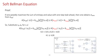 44
Soft Bellman Equation
Proof.
If one greedily maximize the sum of entropy and value with one-step look-ahead, then one obtains 𝜋uvw
from 𝜋jst:
𝐻 𝜋jst ⋅ 𝑠 + 𝔼Fyz{
𝑄ijkl
Fyz{
s, 𝑎 ≤ 𝐻 𝜋uvw ⋅ 𝑠 + 𝔼F€•‚
𝑄ijkl
Fyz{
s, 𝑎
So, Substitute 𝑠K, 𝑎K for 𝑠, 𝑎:
𝐻 𝜋jst ⋅ 𝑠K + 𝔼Fyz{
𝑄ijkl
Fyz{
𝑠K, 𝑎K ≤ 𝐻 𝜋uvw ⋅ 𝑠K + 𝔼F€•‚
𝑄ijkl
Fyz{
𝑠K, 𝑎K
0.3 + 3.8 ≤ 0.25 + 4.03
4.1 ≤ 4.28
 