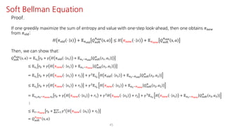 45
Soft Bellman Equation
Proof.
If one greedily maximize the sum of entropy and value with one-step look-ahead, then one obtains 𝜋uvw
from 𝜋jst:
𝐻 𝜋jst ⋅ 𝑠 + 𝔼Fyz{
𝑄ijkl
Fyz{
s, 𝑎 ≤ 𝐻 𝜋uvw ⋅ 𝑠 + 𝔼F€•‚
𝑄ijkl
Fyz{
s, 𝑎
Then, we can show that:
𝑄ijkl
Fyz{
s, 𝑎 = 𝔼UŸ
𝑟K + 𝛾 𝐻 𝜋jst ⋅ 𝑠@ + 𝔼SŸ~Fyz{
𝑄ijkl
F
𝑠@, 𝑎@
≤ 𝔼UŸ
𝑟K + 𝛾 𝐻 𝜋uvw ⋅ 𝑠@ + 𝔼SŸ~F€•‚
𝑄ijkl
F
𝑠@, 𝑎@
= 𝔼UŸ
𝑟K + 𝛾 𝐻 𝜋uvw ⋅ 𝑠@ + 𝑟@ + 𝛾† 𝔼U 𝐻 𝜋jst ⋅ 𝑠† + 𝔼S ~Fyz{
𝑄ijkl
F
𝑠†, 𝑎†
≤ 𝔼UŸ
𝑟K + 𝛾 𝐻 𝜋uvw ⋅ 𝑠@ + 𝑟@ + 𝛾† 𝔼U 𝐻 𝜋uvw ⋅ 𝑠† + 𝔼S ~F€•‚
𝑄ijkl
F
𝑠†, 𝑎†
= 𝔼UŸ,S ~F€•‚,U 𝑟K + 𝛾 𝐻 𝜋uvw ⋅ 𝑠@ + 𝑟@ + 𝛾† 𝐻 𝜋uvw ⋅ 𝑠† + 𝑟† + 𝛾‡ 𝔼U¡
𝐻 𝜋uvw ⋅ 𝑠‡ + 𝔼S¡~F€•‚
𝑄ijkl
F
𝑠‡, 𝑎‡
⋮
≤ 𝔼N~F€•‚
𝑟K + ∑"J@
L 𝛾" 𝐻 𝜋uvw ⋅ 𝑠" + 𝑟"
= 𝑄ijkl
F€•‚
s, 𝑎
 