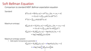 Comparison to standard MDP: Bellman expectation equation
Standard:
𝑄F
𝑠, 𝑎 = 𝔼 𝑟 𝑠", 𝑎" + 𝛾𝑉F
𝑠"?@ |𝑠" = 𝑠, 𝑎" = 𝑎
= 𝑟 𝑠, 𝑎 + 𝛾 ∑UV∈W 𝑝(𝑠=
|𝑠, 𝑎)𝑉F
𝑠=
𝑉F
𝑠 = ∑S∈T 𝜋(𝑎|𝑠)𝑄F
𝑠, 𝑎
Maximum entropy:
𝑄ijkl
F
s, 𝑎 = 𝔼F 𝑟 𝑠", 𝑎" + 𝛾𝑉ijkl
F
𝑠"?@ |𝑠" = 𝑠, 𝑎" = 𝑎
= 𝑟 𝑠, 𝑎 + 𝛾 ∑UV∈W 𝑝(𝑠=|𝑠, 𝑎)𝑉ijkl
F
𝑠=
𝑉ijkl
F
𝑠 = 𝔼F 𝑄ijkl
F
𝑠", 𝑎" − log 𝜋 𝑎" 𝑠" |𝑠" = 𝑠
= log ∫ exp 𝑄ijkl
F
s, 𝑎 𝑑𝑎
Maximum entropy variant:
• Add explicit temperature parameter 𝛼
𝑉ijkl
F
𝑠 = 𝔼F 𝑄ijkl
F
𝑠", 𝑎" − 𝛼 log 𝜋 𝑎" 𝑠" |𝑠" = 𝑠
= 𝛼 log ∫ exp
@
¤
𝑄ijkl
F
s, 𝑎 𝑑𝑎
47
Soft Bellman Equation
 