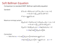 Comparison to standard MDP: Bellman optimality equation
Standard:
𝑄∗
𝑠, 𝑎 = 𝔼 𝑟 𝑠", 𝑎" + 𝛾𝑉∗
𝑠"?@ |𝑠" = 𝑠, 𝑎" = 𝑎
= 𝑟 𝑠, 𝑎 + 𝛾 ∑UV∈W 𝑝(𝑠=|𝑠, 𝑎)𝑉∗ 𝑠=
𝑉∗ 𝑠 = max
S∈T
𝑄∗ 𝑠, 𝑎
Maximum entropy variant:
𝑄ijkl
∗
s, 𝑎 = 𝔼F 𝑟 𝑠", 𝑎" + 𝛾𝑉ijkl
∗
𝑠"?@ |𝑠" = 𝑠, 𝑎" = 𝑎
= 𝑟 𝑠, 𝑎 + 𝛾 ∑UV∈W 𝑝(𝑠=|𝑠, 𝑎)𝑉ijkl
∗
𝑠=
𝑉ijkl
∗
𝑠 = 𝔼F 𝑄ijkl
∗
𝑠", 𝑎" − 𝛼 log 𝜋 𝑎" 𝑠" |𝑠" = 𝑠
= 𝛼 log ∫ exp
@
¤
𝑄ijkl
∗
s, 𝑎 𝑑𝑎
Connection:
• Note that as 𝛼 → 0, exp
@
¤
𝑄ijkl
∗
s, 𝑎 emphasizes max
S∈T
𝑄∗ 𝑠, 𝑎 :
𝛼 log ∫ exp
@
¤
𝑄ijkl
∗
s, 𝑎 𝑑𝑎 → max
S∈T
𝑄∗ 𝑠, 𝑎 as 𝛼 → 0
48
Soft Bellman Equation
 