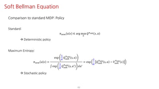Comparison to standard MDP: Policy
Standard:
𝜋uvw 𝑎 𝑠 ∈ arg max
S
𝑄Fyz{ 𝑠, 𝑎
à Deterministic policy
Maximum Entropy:
𝜋uvw 𝑎 𝑠 =
exp
1
𝛼
𝑄ijkl
Fyz{
s, 𝑎
∫ exp
1
𝛼
𝑄ijkl
Fyz{
s, 𝑎= 𝑑𝑎=
= exp
1
𝛼
𝑄ijkl
Fyz{
s, 𝑎 − 𝑉ijkl
Fyz{
𝑠
à Stochastic policy
49
Soft Bellman Equation
 