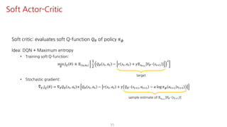 Soft critic: evaluates soft Q-function 𝑄« of policy 𝜋¬
Idea: DQN + Maximum entropy
• Training soft Q-function:
min
«
𝐽— 𝜃 ≜ 𝔼 UY,SY
1
2
𝑄« 𝑠", 𝑎" − 𝑟 𝑠", 𝑎" + 𝛾𝔼UY¯Ÿ
𝑉«° 𝑠"?@
†
• Stochastic gradient:
±∇« 𝐽— 𝜃 = ∇« 𝑄« 𝑠", 𝑎" × 𝑄« 𝑠", 𝑎" − 𝑟 𝑠", 𝑎" + 𝛾 𝑄«° 𝑠"?@, 𝑎"?@ − 𝛼 log 𝜋¬ 𝑎"?@ 𝑠"?@
55
Soft Actor-Critic
target
sample estimate of 𝔼UY¯Ÿ
𝑉«° 𝑠"?@
 