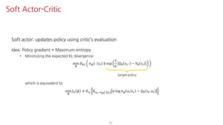 Soft actor: updates policy using critic’s evaluation
Idea: Policy gradient + Maximum entropy
• Minimizing the expected KL-divergence:
min
¬
𝐷¨© 𝜋¬ ⋅ 𝑠" ∥ exp
1
𝛼
𝑄« 𝑠",⋅ − 𝑉« 𝑠"
which is equivalent to
min
¬
𝐽F 𝜙 ≜ 𝔼UY
𝔼SY~Fµ ⋅ 𝑠"
𝛼 log 𝜋¬ 𝑎" 𝑠" − 𝑄« 𝑠", 𝑎"
56
Soft Actor-Critic
target policy
 