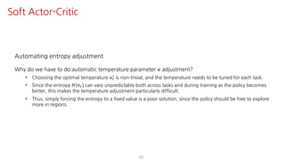 Automating entropy adjustment
Why do we have to do automatic temperature parameter 𝛼 adjustment?
• Choosing the optimal temperature 𝛼"
∗ is non-trivial, and the temperature needs to be tuned for each task.
• Since the entropy 𝐻 𝜋" can vary unpredictably both across tasks and during training as the policy becomes
better, this makes the temperature adjustment particularly difficult.
• Thus, simply forcing the entropy to a fixed value is a poor solution, since the policy should be free to explore
more in regions.
58
Soft Actor-Critic
 