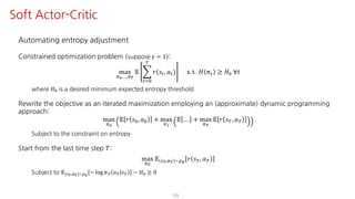 Automating entropy adjustment
Constrained optimization problem suppose 𝛾 = 1 :
max
F¸,…,F¹
𝔼 I
"JK
º
𝑟(𝑠", 𝑎") s. t. 𝐻 𝜋" ≥ 𝐻K ∀𝑡
where 𝐻K is a desired minimum expected entropy threshold
Rewrite the objective as an iterated maximization employing an (approximate) dynamic programming
approach:
max
F¸
𝔼 𝑟 𝑠K, 𝑎K + max
FŸ
𝔼 … + max
F¹
𝔼 𝑟 𝑠º, 𝑎º
Subject to the constraint on entropy
Start from the last time step 𝑇:
max
F¹
𝔼 U¹,S¹ ~¼›
𝑟 𝑠º, 𝑎º
Subject to 𝔼 U¹,S¹ ~¼›
− log 𝜋º 𝑎º 𝑠º − 𝐻K ≥ 0
59
Soft Actor-Critic
 