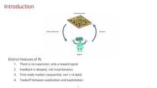 6
Introduction
Distinct Features of RL
1. There is no supervisor, only a reward signal
2. Feedback is delayed, not instantaneous
3. Time really matters (sequential, non i.i.d data)
4. Tradeoff between exploration and exploitation
 