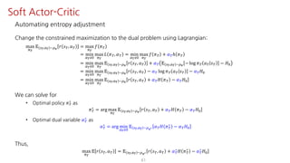 Automating entropy adjustment
Change the constrained maximization to the dual problem using Lagrangian:
max
F¹
𝔼 U¹,S¹ ~¼›
𝑟 𝑠º, 𝑎º = max
F¹
𝑓 𝜋º
= min
¤¹ÁK
max
F¹
𝐿 𝜋º, 𝛼º = min
¤¹ÁK
max
F¹
𝑓 𝜋º + 𝛼ºℎ 𝜋º
= min
¤¹ÁK
max
F¹
𝔼 U¹,S¹ ~¼›
𝑟 𝑠º, 𝑎º + 𝛼º 𝔼 U¹,S¹ ~¼›
− log 𝜋º 𝑎º 𝑠º − 𝐻K
= min
¤¹ÁK
max
F¹
𝔼 U¹,S¹ ~¼›
𝑟 𝑠º, 𝑎º − 𝛼º log 𝜋º 𝑎º 𝑠º − 𝛼º 𝐻K
= min
¤¹ÁK
max
F¹
𝔼 U¹,S¹ ~¼›
𝑟 𝑠º, 𝑎º + 𝛼º 𝐻 𝜋º − 𝛼º 𝐻K
We can solve for
• Optimal policy 𝜋º
∗
as
𝜋º
∗ = arg max
F¹
𝔼 U¹,S¹ ~¼›
𝑟 𝑠º, 𝑎º + 𝛼º 𝐻 𝜋º − 𝛼º 𝐻K
• Optimal dual variable 𝛼º
∗
as
𝛼º
∗
= arg min
¤¹ÁK
𝔼 U¹,S¹ ~¼›∗ 𝛼º 𝐻 𝜋º
∗
− 𝛼º 𝐻K
Thus,
max
F¹
𝔼 𝑟 𝑠º, 𝑎º = 𝔼 U¹,S¹ ~¼›∗ 𝑟 𝑠º, 𝑎º + 𝛼º
∗ 𝐻 𝜋º
∗ − 𝛼º
∗ 𝐻K
61
Soft Actor-Critic
 