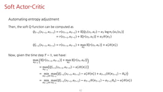 Automating entropy adjustment
Then, the soft Q-function can be computed as
𝑄ºO@ 𝑠ºO@, 𝑎ºO@ = 𝑟 𝑠ºO@, 𝑎ºO@ + 𝔼 𝑄º 𝑠º, 𝑎º − 𝛼º log 𝜋º 𝑎º 𝑠º
= 𝑟 𝑠ºO@, 𝑎ºO@ + 𝔼 𝑟 𝑠º, 𝑎º + 𝛼º 𝐻 𝜋º
𝑄ºO@
∗
𝑠ºO@, 𝑎ºO@ = 𝑟 𝑠ºO@, 𝑎ºO@ + max
F¹
𝔼 𝑟 𝑠º, 𝑎º + 𝛼º
∗
𝐻(𝜋º
∗
)
Now, given the time step 𝑇 − 1, we have:
max
F¹°Ÿ
𝔼 𝑟 𝑠ºO@, 𝑎ºO@ + max
F¹
𝔼 𝑟 𝑠º, 𝑎º
= max
F¹°Ÿ
𝑄ºO@
∗
𝑠ºO@, 𝑎ºO@ − 𝛼º
∗
𝐻 𝜋º
∗
= min
¤¹°ŸÁK
max
F¹°Ÿ
𝑄ºO@
∗
𝑠ºO@, 𝑎ºO@ − 𝛼º
∗
𝐻 𝜋º
∗
+ 𝛼ºO@ 𝐻 𝜋ºO@ − 𝐻K
= min
¤¹°ŸÁK
max
F¹°Ÿ
𝑄ºO@
∗
𝑠ºO@, 𝑎ºO@ − 𝛼ºO@ 𝐻 𝜋ºO@ − 𝛼ºO@ 𝐻K − 𝛼º
∗
𝐻 𝜋º
∗
62
Soft Actor-Critic
 